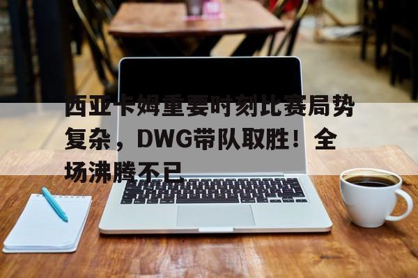 九游APP-关于西亚卡姆重要时刻比赛局势复杂，DWG带队取胜！全场沸腾不已的信息