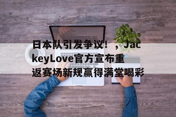 九游游戏-关于日本队引发争议!,JackeyLove官方宣布重返赛场新规赢得满堂喝彩的信息